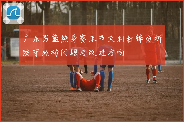 广东男篮热身赛末节失利杜锋分析防守轮转问题与改进方向