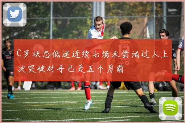 C罗状态低迷连续七场未尝试过人上次突破对手已是五个月前
