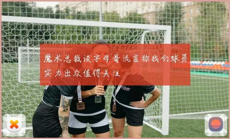 魔术总裁谈字母哥流言称我们球员实力出众值得关注