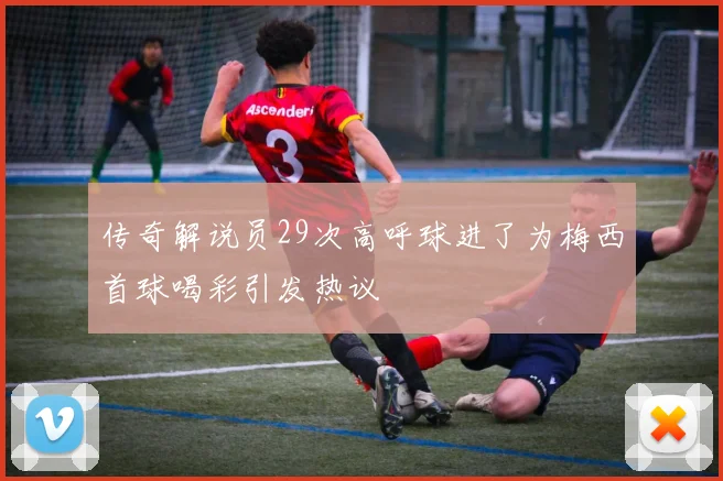 传奇解说员29次高呼球进了为梅西首球喝彩引发热议