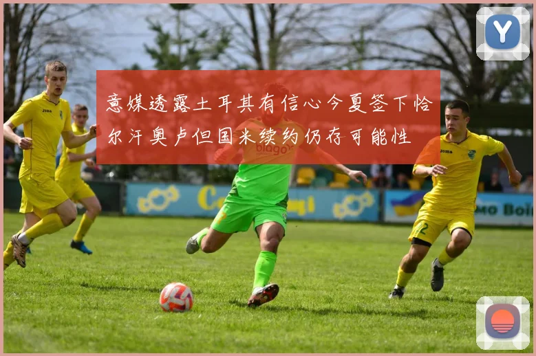意媒透露土耳其有信心今夏签下恰尔汗奥卢但国米续约仍存可能性