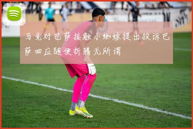 马竞对巴萨接触小蜘蛛提出投诉巴萨回应随便折腾无所谓