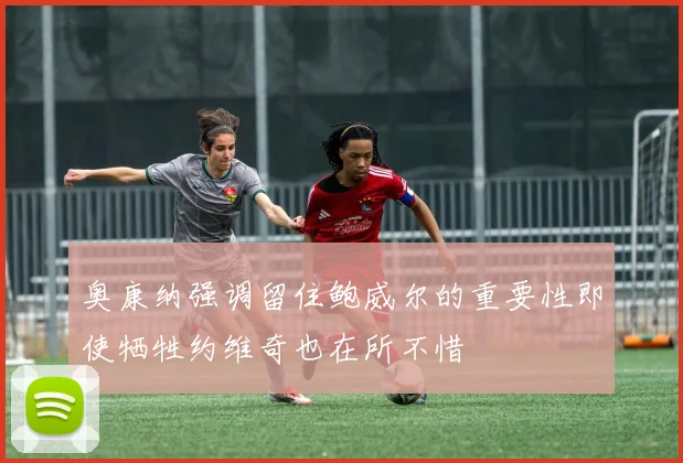 奥康纳强调留住鲍威尔的重要性即使牺牲约维奇也在所不惜