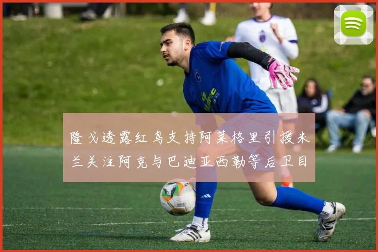 隆戈透露红鸟支持阿莱格里引援米兰关注阿克与巴迪亚西勒等后卫目标