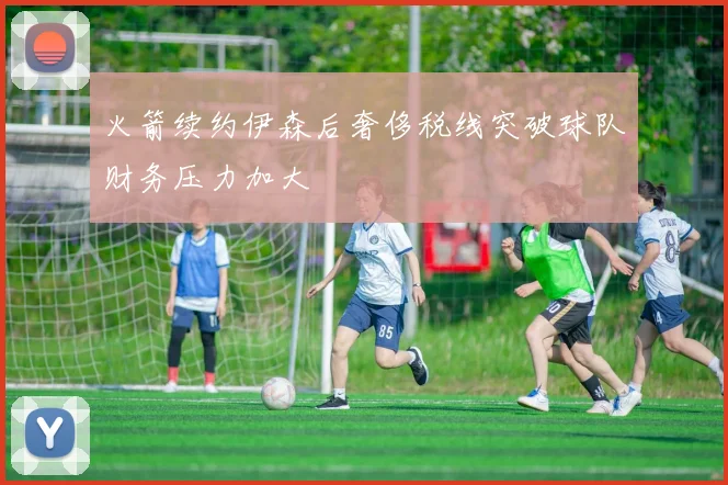 火箭续约伊森后奢侈税线突破球队财务压力加大
