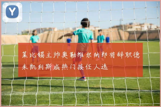 莱比锡主帅奥勒维尔纳即将辞职德米凯利斯成热门接任人选