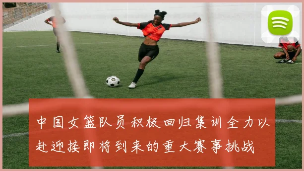 中国女篮队员积极回归集训全力以赴迎接即将到来的重大赛事挑战