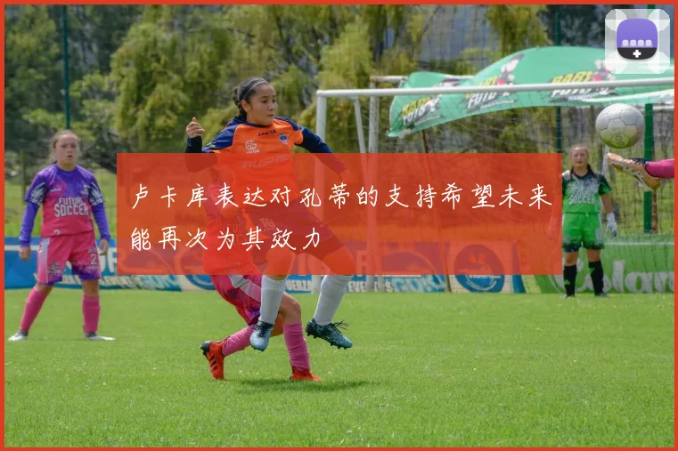 卢卡库表达对孔蒂的支持希望未来能再次为其效力