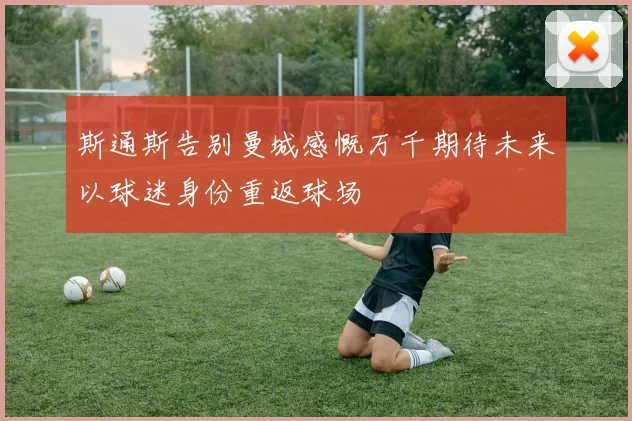 斯通斯告别曼城感慨万千期待未来以球迷身份重返球场
