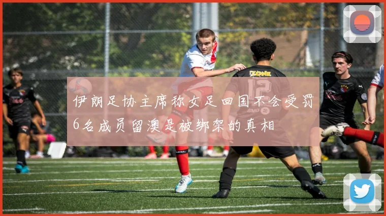 伊朗足协主席称女足回国不会受罚6名成员留澳是被绑架的真相
