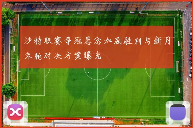 沙特联赛争冠悬念加剧胜利与新月末轮对决方案曝光