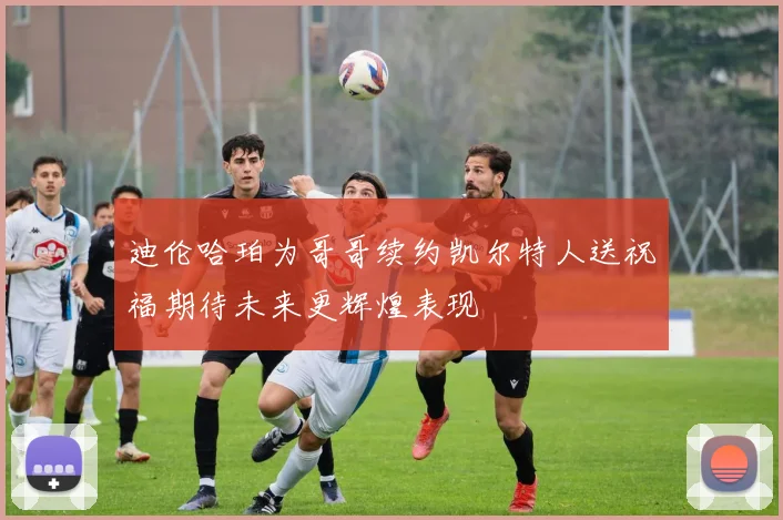 迪伦哈珀为哥哥续约凯尔特人送祝福期待未来更辉煌表现