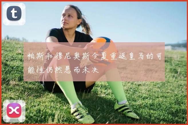帕斯和穆尼奥斯今夏重返皇马的可能性仍然悬而未决