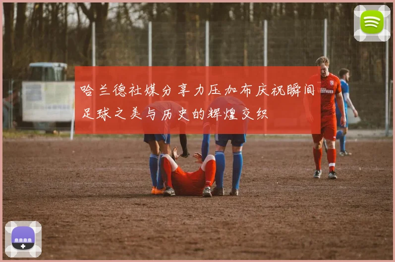 哈兰德社媒分享力压加布庆祝瞬间足球之美与历史的辉煌交织