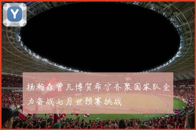 杨瀚森曾凡博贺希宁齐聚国家队全力备战七月世预赛挑战