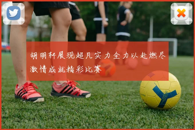 胡明轩展现超凡实力全力以赴燃尽激情成就精彩比赛