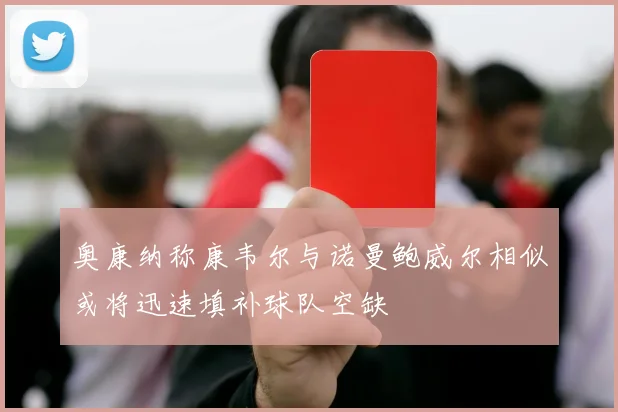 奥康纳称康韦尔与诺曼鲍威尔相似或将迅速填补球队空缺