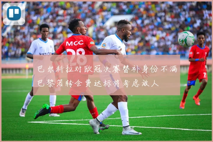 巴尔科拉对欧冠决赛替补身份不满巴黎若转会费达标将考虑放人