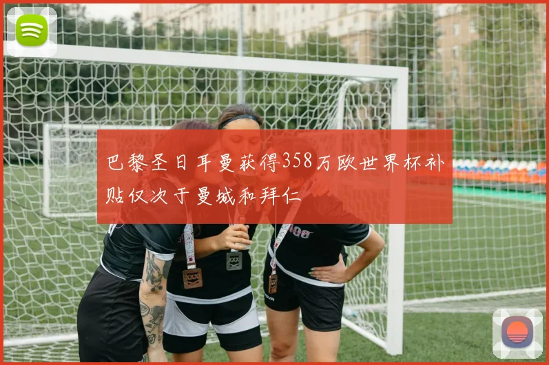 巴黎圣日耳曼获得358万欧世界杯补贴仅次于曼城和拜仁