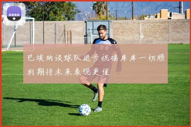 巴埃纳谈球队进步祝福库库一切顺利期待未来表现更佳