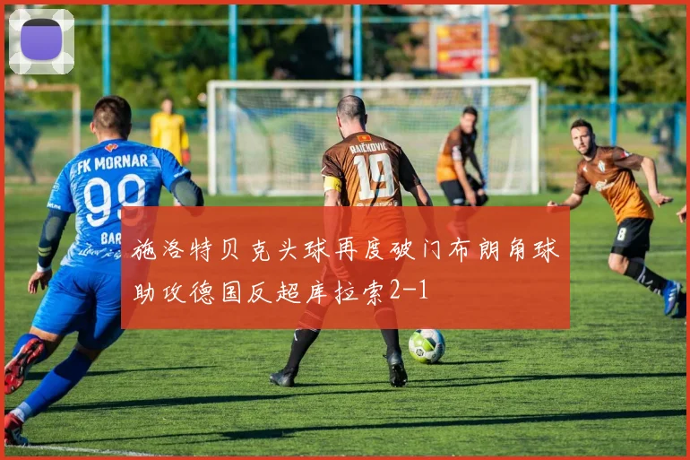 施洛特贝克头球再度破门布朗角球助攻德国反超库拉索2-1