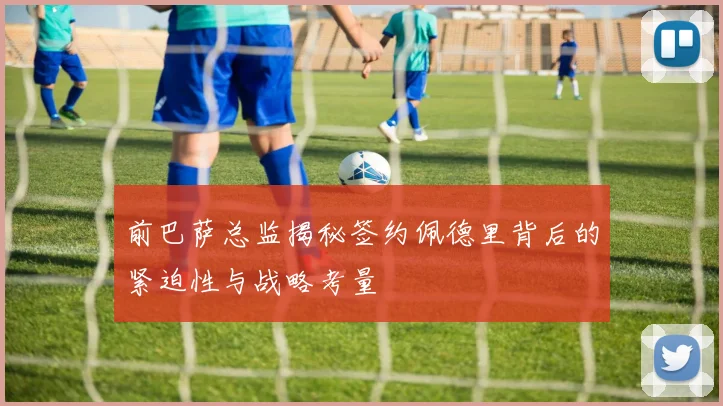 前巴萨总监揭秘签约佩德里背后的紧迫性与战略考量