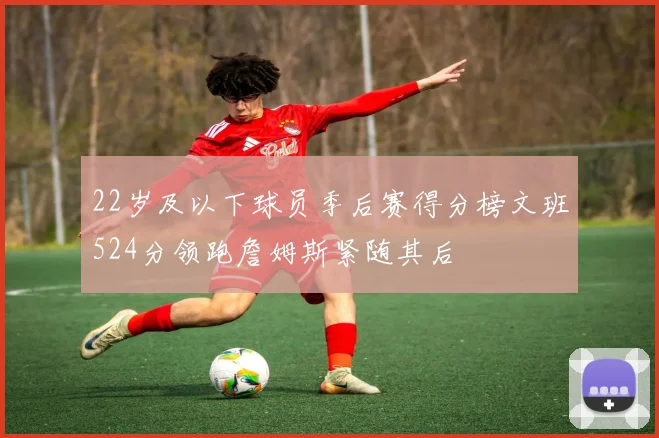 22岁及以下球员季后赛得分榜文班524分领跑詹姆斯紧随其后