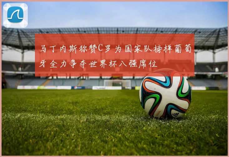 马丁内斯称赞C罗为国家队榜样葡萄牙全力争夺世界杯八强席位
